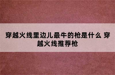 穿越火线里边儿最牛的枪是什么 穿越火线推荐枪